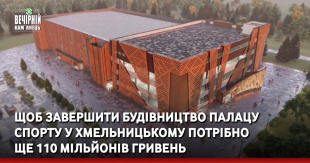 Щоб завершити будівництво Палацу спорту у Хмельницькому потрібно ще 110 мільйонів гривень 