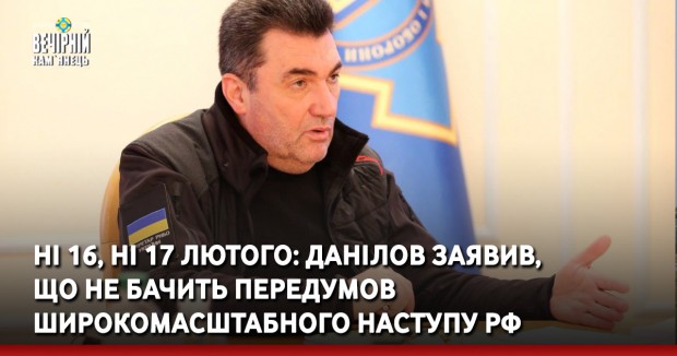 Ні 16, ні 17 лютого: Данілов заявив, що не бачить передумов широкомасштабного наступу РФ