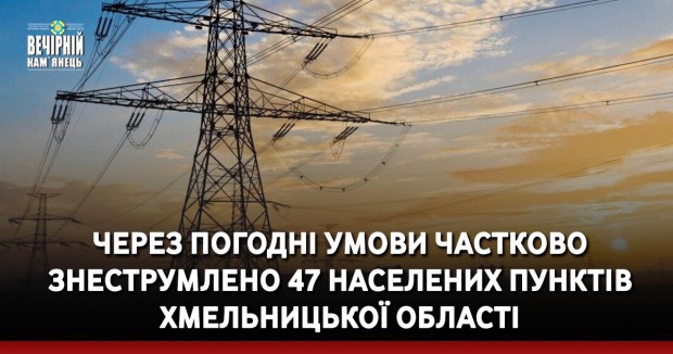 Через погодні умови частково знеструмлено 47 населених пунктів Хмельницької області