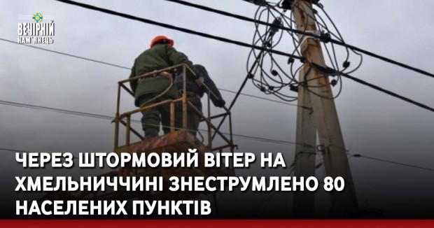 Через штормовий вітер на Хмельниччині знеструмлено 80 населених пунктів