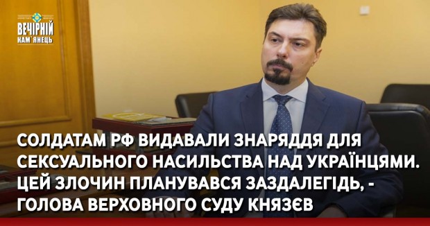 Солдатам РФ видавали знаряддя для сексуального насильства над українцями. Цей злочин планувався заздалегідь, - голова Верховного Суду Князєв