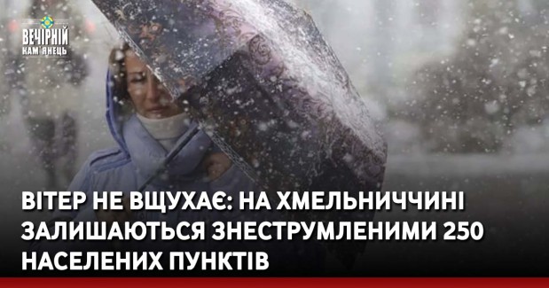 Вітер не вщухає: на Хмельниччині залишаються знеструмленими 250 населених пунктів