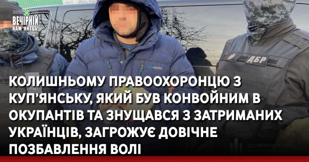 Колишньому правоохоронцю з Куп’янську, який був конвойним в окупантів та знущався з затриманих українців, загрожує довічне позбавлення волі