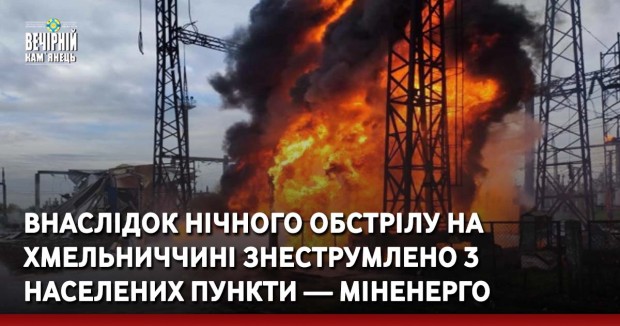 Внаслідок нічного обстрілу на Хмельниччині знеструмлено 3 населених пункти — Міненерго