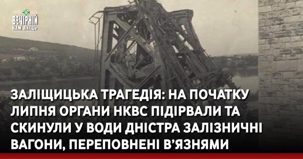 Заліщицька трагедія: на початку липня органи НКВС підірвали та скинули у води Дністра залізничні вагони, переповнені в’язнями