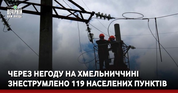 Через негоду на Хмельниччині знеструмлено 119 населених пунктів, - ОВА