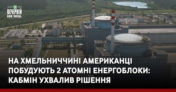 На Хмельниччині американці побудують 2 атомні енергоблоки: Кабмін ухвалив рішення 