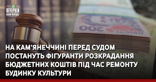 На Кам’янеччині перед судом постануть фігуранти розкрадання бюджетних коштів під час ремонту будинку культури