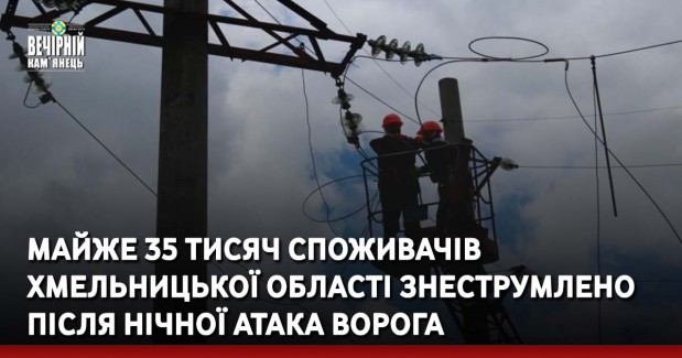 Майже 35 тисяч споживачів Хмельницької області знеструмлено після нічної атака ворога