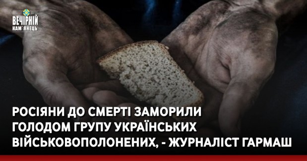 Росіяни до смерті заморили голодом групу українських військовополонених, - журналіст Гармаш