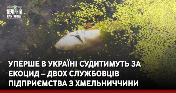 Уперше в Україні судитимуть за екоцид – двох службовців підприємства з Хмельниччини обвинувачують в отруєнні водних ресурсів промисловими скидами
