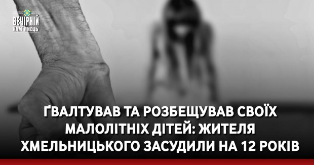 Ґвалтував та розбещував своїх малолітніх дітей: жителя Хмельницького засудили на 12 років