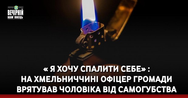 « Я хочу спалити себе» : на Хмельниччині офіцер громади врятував чоловіка від самогубства (ВІДЕО)