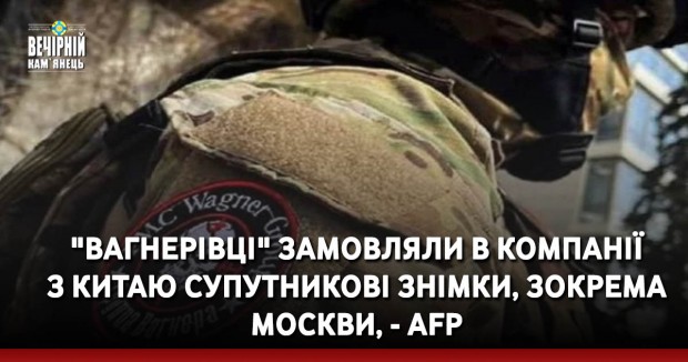 "Вагнерівці" замовляли в компанії з Китаю супутникові знімки, зокрема Москви, - AFP