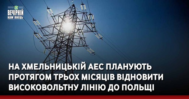 На Хмельницькій АЕС планують протягом трьох місяців відновити високовольтну лінію до Польщі