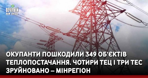 Окупанти пошкодили 349 об’єктів теплопостачання. Чотири ТЕЦ і три ТЕС зруйновано – Мінрегіон