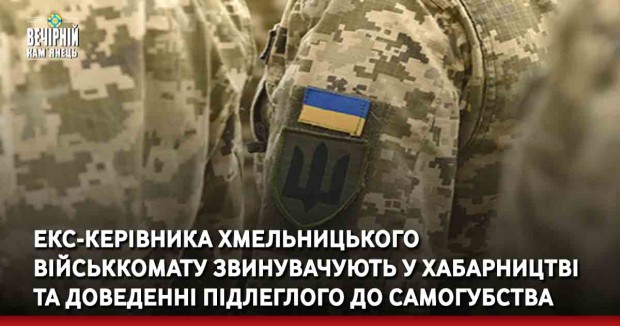 Екс-керівника Хмельницького військкомату звинувачують у хабарництві та доведенні підлеглого до самогубства