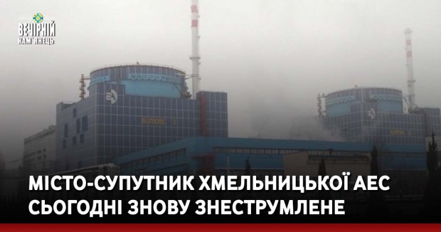 Місто-супутник Хмельницької АЕС сьогодні знову знеструмлене