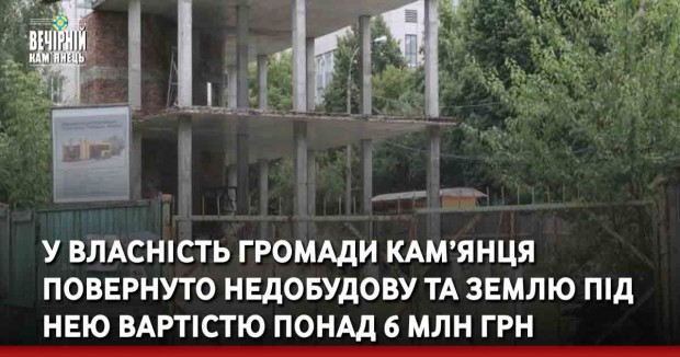 У власність громади Кам’янця-Подільського повернуто недобудову та землю під нею вартістю понад 6 млн грн 