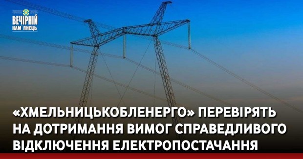 «Хмельницькобленерго» перевірять на дотримання вимог справедливого відключення електропостачання