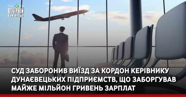 Суд заборонив виїзд за кордон керівнику Дунаєвецьких підприємств, що заборгував майже мільйон гривень зарплат