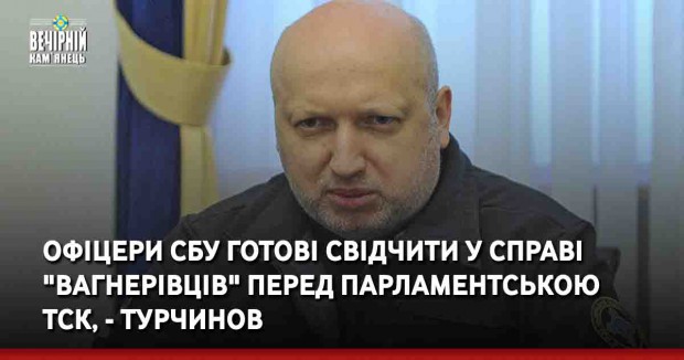 Офіцери СБУ готові свідчити у справі "вагнерівців" перед парламентською ТСК, - Турчинов