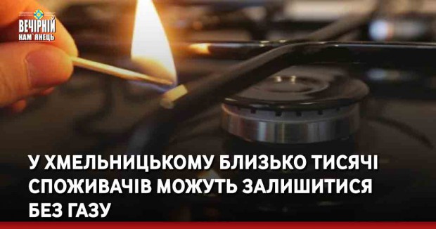 У Хмельницькому близько тисячі споживачів можуть залишитися без газу