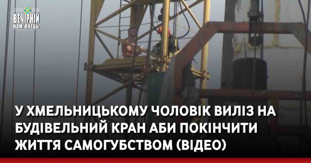 У Хмельницькому чоловік виліз на будівельний кран аби покінчити життя самогубством (ВІДЕО)