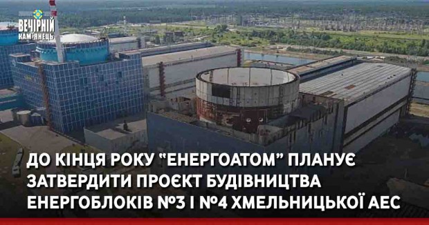 До кінця року “Енергоатом” планує затвердити проєкт будівництва енергоблоків №3 і №4 Хмельницької АЕС
