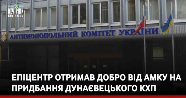 Епіцентр отримав добро від АМКУ на придбання Дунаєвецького КХП