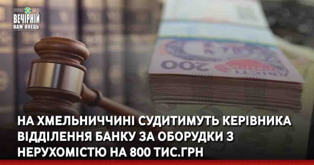 На Хмельниччині судитимуть керівника відділення банку за оборудки з нерухомістю на 800 тис.грн
