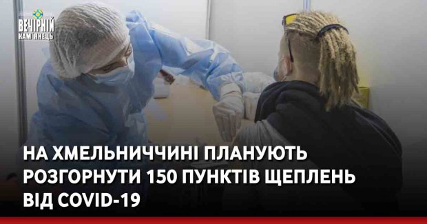 На Хмельниччині планують розгорнути 150 пунктів щеплень від COVID-19