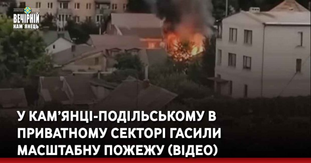 У Кам’янці-Подільському в приватному секторі гасили масштабну пожежу (ВІДЕО)