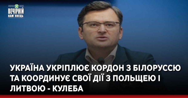 Україна укріплює кордон з Білоруссю та координує свої дії з Польщею і Литвою - Кулеба