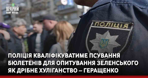Поліція кваліфікуватиме псування бюлетенів для опитування Зеленського як дрібне хуліганство – Геращенко