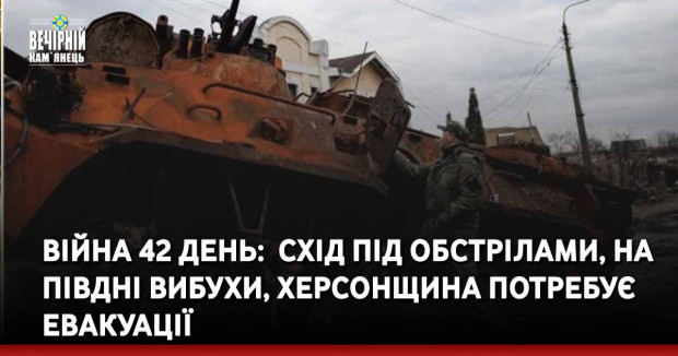 Війна 42 день:  схід під обстрілами, на півдні вибухи, Херсонщина потребує евакуації