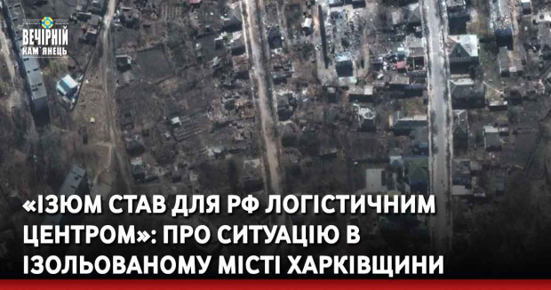 «Ізюм став для РФ логістичним центром»: про ситуацію в ізольованому місті Харківщини