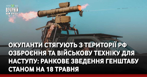 Окупанти стягують з території РФ озброєння та військову техніку для наступу: ранкове зведення Генштабу станом на 18 травня