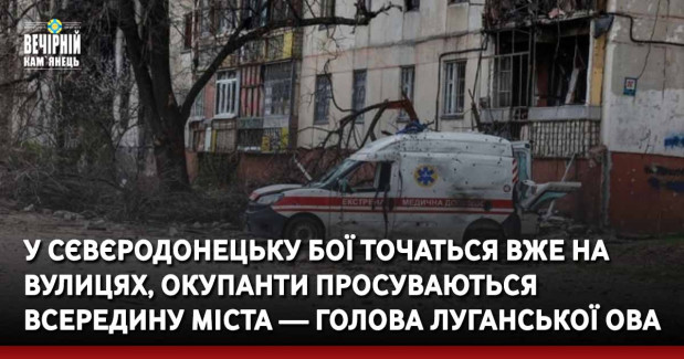 У Сєвєродонецьку бої точаться вже на вулицях, окупанти просуваються всередину міста — голова Луганської ОВА
