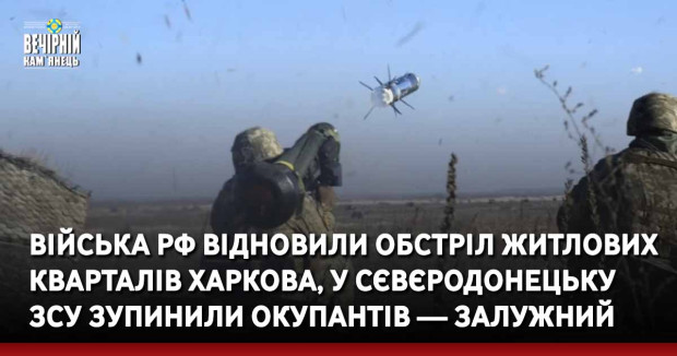 Війська РФ відновили обстріл житлових кварталів Харкова, у Сєвєродонецьку ЗСУ зупинили окупантів — Залужний