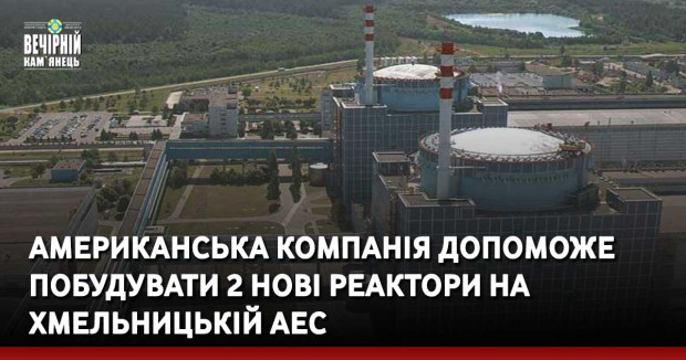 Американська компанія допоможе побудувати 2 нові реактори на Хмельницькій АЕС