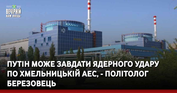 Путін може завдати ядерного удару по Хмельницькій АЕС, - політолог Березовець