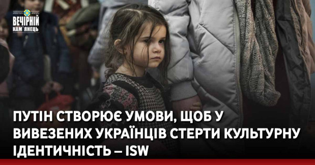 Путін створює умови, щоб у вивезених українців стерти культурну ідентичність – ISW