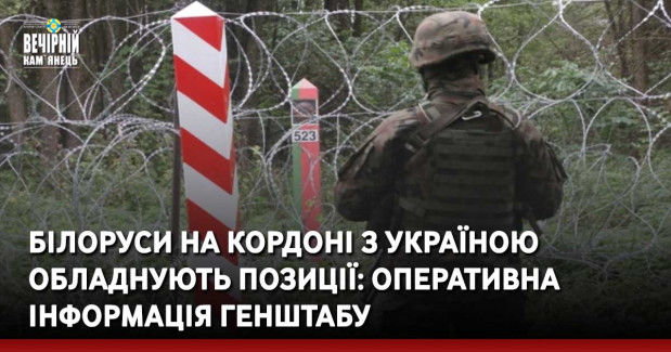Білоруси на кордоні з Україною обладнують позиції: оперативна інформація Генштабу
