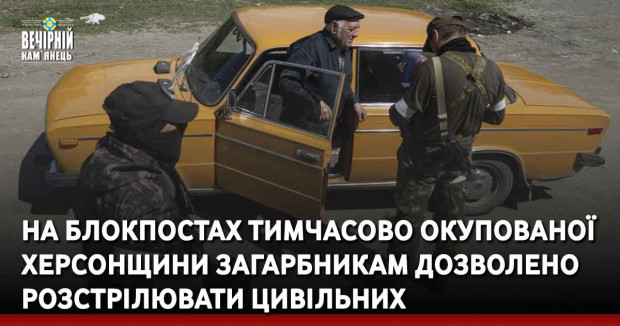 На блокпостах тимчасово окупованої Херсонщини загарбникам дозволено розстрілювати цивільних