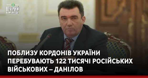 Поблизу кордонів України перебувають 122 тисячі російських військових – Данілов