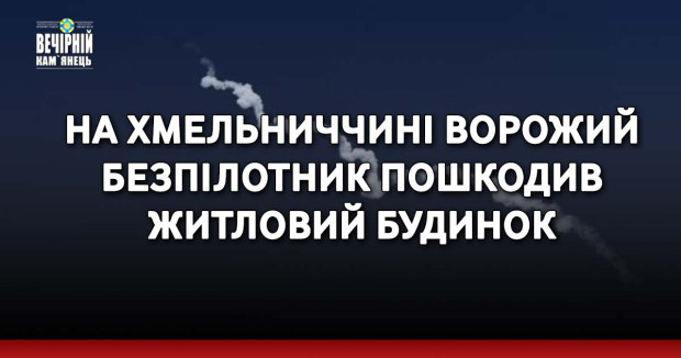 На Хмельниччині ворожий безпілотник пошкодив житловий будинок