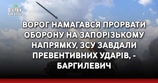 Ворог намагався прорвати оборону на Запорізькому напрямку, ЗСУ завдали превентивних ударів, - Баргилевич
