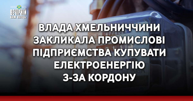 Влада Хмельниччини закликала промислові підприємства купувати електроенергію з-за кордону