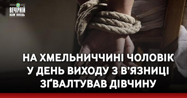 На Хмельниччині чоловік у день виходу з в’язниці зґвалтував дівчину